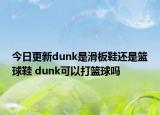 今日更新dunk是滑板鞋还是篮球鞋 dunk可以打篮球吗