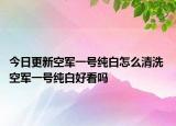 今日更新空军一号纯白怎么清洗 空军一号纯白好看吗