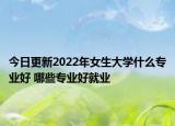 今日更新2022年女生大学什么专业好 哪些专业好就业