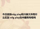 今日更新cdg play和川保久玲有什么区别 cdg play在中国有专柜吗