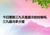 今日更新三九天是最冷的时候吗,三九最冷多少度