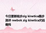 今日更新锐步zig kinetica跑步测评 reebok zig kinetica尺码偏吗