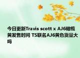 今日更新Travis scott x AJ6橄榄黄发售时间 TS联名AJ6黄色货量大吗