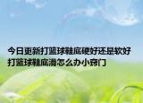 今日更新打篮球鞋底硬好还是软好 打篮球鞋底滑怎么办小窍门