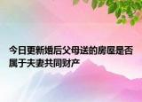 今日更新婚后父母送的房屋是否属于夫妻共同财产