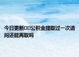 今日更新﻿﻿公积金提取过一次请问还能再取吗