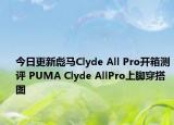 今日更新彪马Clyde All Pro开箱测评 PUMA Clyde AllPro上脚穿搭图
