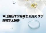今日更新李宁跑鞋怎么清洗 李宁跑鞋怎么保养