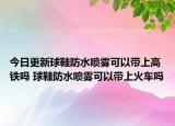 今日更新球鞋防水喷雾可以带上高铁吗 球鞋防水喷雾可以带上火车吗