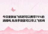 今日更新坐飞机时可以携带75%的酒精吗,免洗手凝露可以带上飞机吗