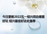 今日更新2022五一绍兴周边哪里好玩 绍兴最佳好去处推荐