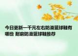 今日更新一千元左右防滑篮球鞋有哪些 耐磨防滑篮球鞋推荐