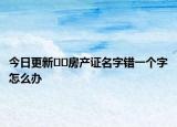 今日更新﻿﻿房产证名字错一个字怎么办