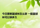 今日更新篮球袜怎么穿 一般篮球袜可以穿多久