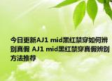 今日更新AJ1 mid黑红禁穿如何辨别真假 AJ1 mid黑红禁穿真假辨别方法推荐