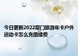 今日更新2022厦门旅游年卡户外运动卡怎么充值续费