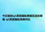 今日更新aj1黑紫脚趾真假区别在哪看 aj1黑紫脚趾真假对比