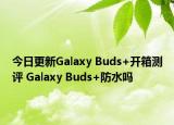 今日更新Galaxy Buds+开箱测评 Galaxy Buds+防水吗