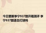今日更新李宁937䨻开箱测评 李宁937䨻适合打球吗