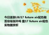今日更新LBJ17 future air配色鞋舌容易裂开吗 詹17 future air配色实物图赏析