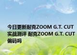 今日更新耐克ZOOM G.T. CUT实战测评 耐克ZOOM G.T. CUT 偏码吗