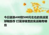 今日更新400到500元左右的实战篮球鞋推荐 打篮球便宜的实战鞋有哪些