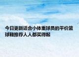 今日更新适合小体重球员的平价篮球鞋推荐人人都买得起
