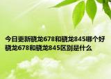 今日更新骁龙678和骁龙845哪个好骁龙678和骁龙845区别是什么
