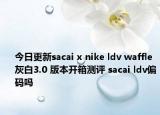 今日更新sacai x nike ldv waffle灰白3.0 版本开箱测评 sacai ldv偏码吗