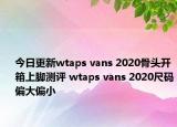 今日更新wtaps vans 2020骨头开箱上脚测评 wtaps vans 2020尺码偏大偏小