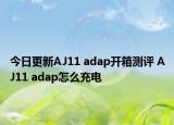 今日更新AJ11 adap开箱测评 AJ11 adap怎么充电