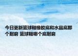 今日更新篮球鞋橡胶底和水晶底那个耐磨 篮球鞋哪个底耐磨