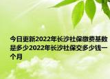 今日更新2022年长沙社保缴费基数是多少2022年长沙社保交多少钱一个月