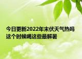 今日更新2022年末伏天气热吗 这个时候喝这些最解暑