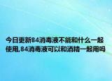 今日更新84消毒液不能和什么一起使用,84消毒液可以和酒精一起用吗