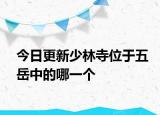 今日更新少林寺位于五岳中的哪一个