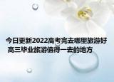今日更新2022高考完去哪里旅游好 高三毕业旅游值得一去的地方