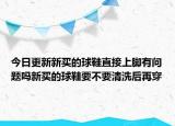 今日更新新买的球鞋直接上脚有问题吗新买的球鞋要不要清洗后再穿