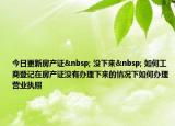 今日更新房产证  没下来  如何工商登记在房产证没有办理下来的情况下如何办理营业执照