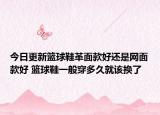 今日更新篮球鞋革面款好还是网面款好 篮球鞋一般穿多久就该换了