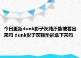 今日更新dunk影子灰纯原能被看出来吗 dunk影子灰鞋垫能拿下来吗