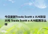 今日更新Travis Scott x AJ6货量大吗 Travis Scott x AJ6配置怎么样