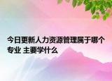今日更新人力资源管理属于哪个专业 主要学什么