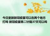 今日更新新冠疫苗可以在两个地方打吗 新冠疫苗第二针隔37天可以吗