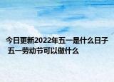 今日更新2022年五一是什么日子 五一劳动节可以做什么