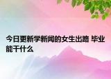 今日更新学新闻的女生出路 毕业能干什么