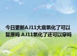 今日更新AJ11大底氧化了可以复原吗 AJ11氧化了还可以穿吗
