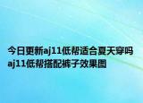 今日更新aj11低帮适合夏天穿吗 aj11低帮搭配裤子效果图