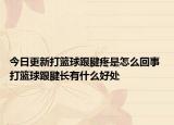 今日更新打篮球跟腱疼是怎么回事 打篮球跟腱长有什么好处