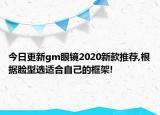 今日更新gm眼镜2020新款推荐,根据脸型选适合自己的框架!